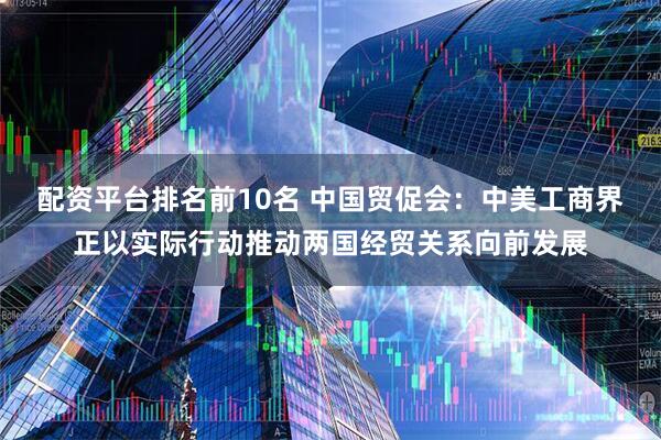 配资平台排名前10名 中国贸促会：中美工商界正以实际行动推动两国经贸关系向前发展