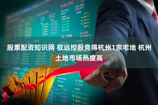 股票配资知识网 驭远控股竞得杭州1宗宅地 杭州土地市场热度高