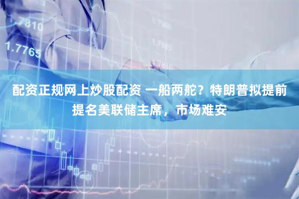 配资正规网上炒股配资 一船两舵？特朗普拟提前提名美联储主席，市场难安