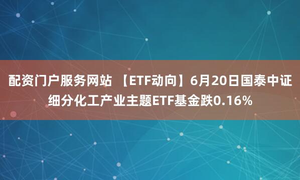 配资门户服务网站 【ETF动向】6月20日国泰中证细分化工产业主题ETF基金跌0.16%