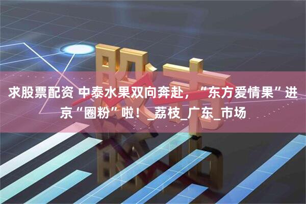 求股票配资 中泰水果双向奔赴，“东方爱情果”进京“圈粉”啦！_荔枝_广东_市场