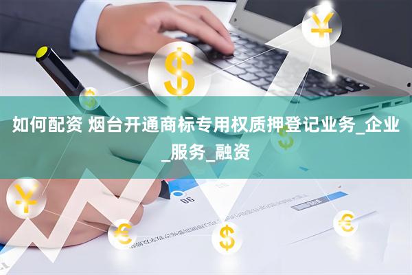 如何配资 烟台开通商标专用权质押登记业务_企业_服务_融资