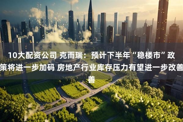 10大配资公司 克而瑞：预计下半年“稳楼市”政策将进一步加码 房地产行业库存压力有望进一步改善