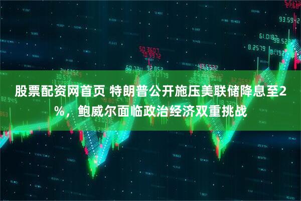 股票配资网首页 特朗普公开施压美联储降息至2%，鲍威尔面临政治经济双重挑战