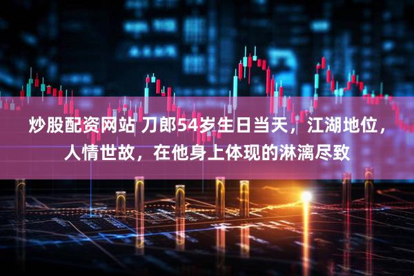炒股配资网站 刀郎54岁生日当天，江湖地位，人情世故，在他身上体现的淋漓尽致