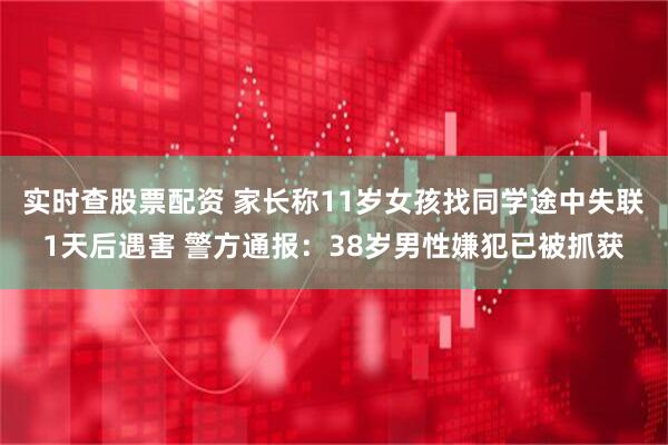 实时查股票配资 家长称11岁女孩找同学途中失联1天后遇害 警方通报：38岁男性嫌犯已被抓获