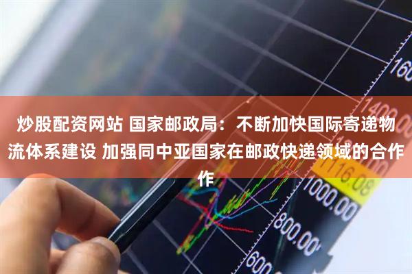 炒股配资网站 国家邮政局：不断加快国际寄递物流体系建设 加强同中亚国家在邮政快递领域的合作