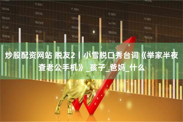 炒股配资网站 脱友2丨小雪脱口秀台词《举家半夜查老公手机》_孩子_爸妈_什么