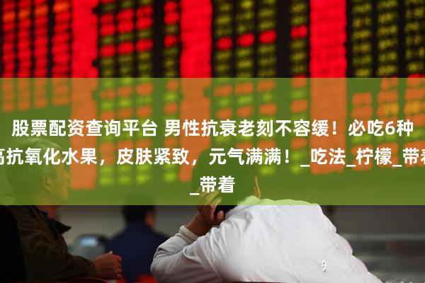 股票配资查询平台 男性抗衰老刻不容缓！必吃6种高抗氧化水果，皮肤紧致，元气满满！_吃法_柠檬_带着