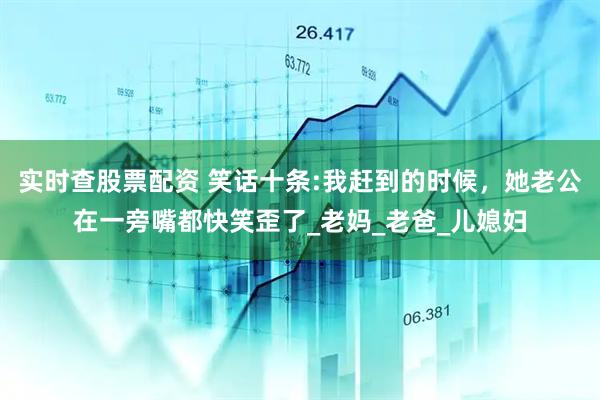 实时查股票配资 笑话十条:我赶到的时候，她老公在一旁嘴都快笑歪了_老妈_老爸_儿媳妇