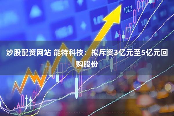 炒股配资网站 能特科技：拟斥资3亿元至5亿元回购股份