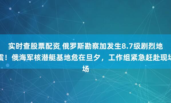 实时查股票配资 俄罗斯勘察加发生8.7级剧烈地震！俄海军核潜艇基地危在旦夕，工作组紧急赶赴现场