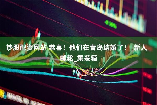 炒股配资网站 恭喜！他们在青岛结婚了！_新人_邮轮_集装箱