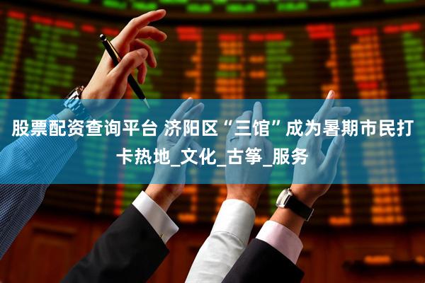 股票配资查询平台 济阳区“三馆”成为暑期市民打卡热地_文化_古筝_服务