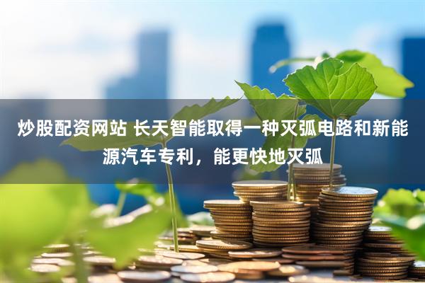 炒股配资网站 长天智能取得一种灭弧电路和新能源汽车专利，能更快地灭弧