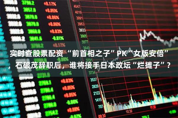 实时查股票配资 “前首相之子”PK“女版安倍”,石破茂辞职后,谁将接手日本政坛“烂摊子”?