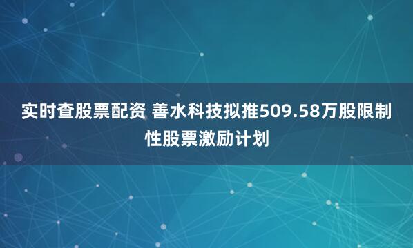 实时查股票配资 善水科技拟推509.58万股限制性股票激励计划