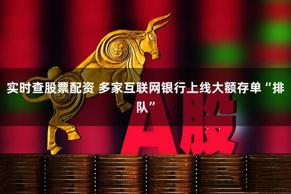 实时查股票配资 多家互联网银行上线大额存单“排队”