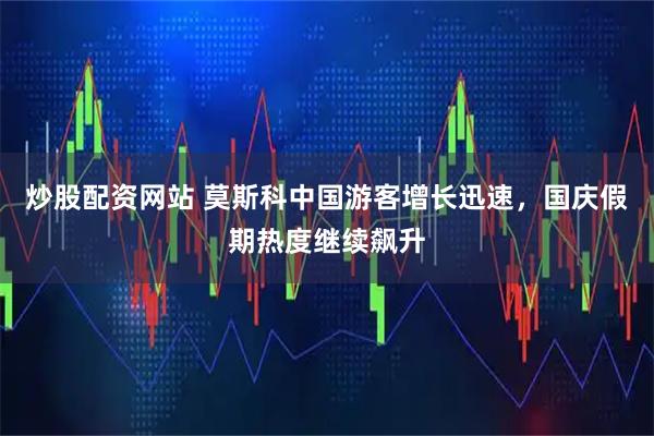 炒股配资网站 莫斯科中国游客增长迅速,国庆假期热度继续飙升