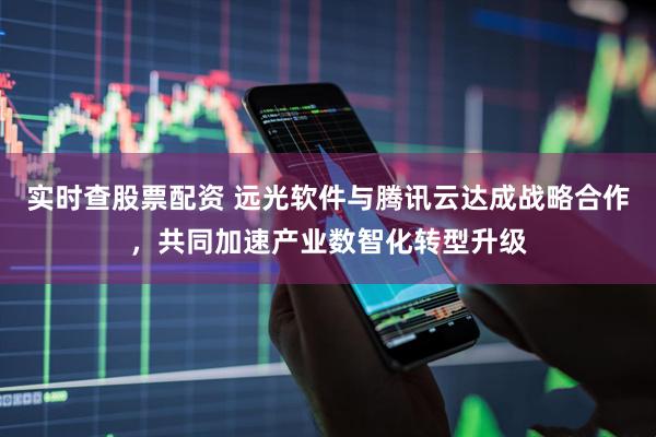 实时查股票配资 远光软件与腾讯云达成战略合作，共同加速产业数智化转型升级