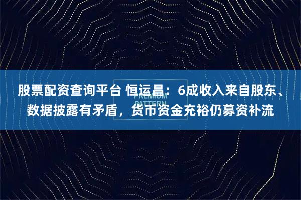 股票配资查询平台 恒运昌:6成收入来自股东、数据披露有矛盾,货币资金充裕仍募资补流