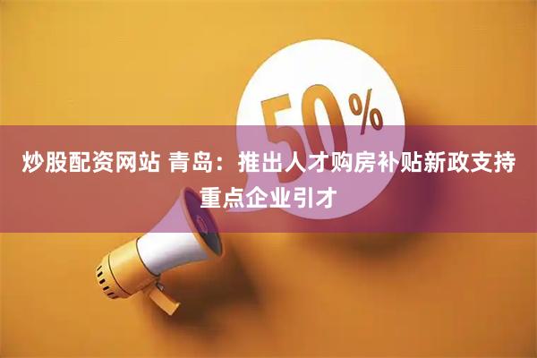 炒股配资网站 青岛：推出人才购房补贴新政支持重点企业引才