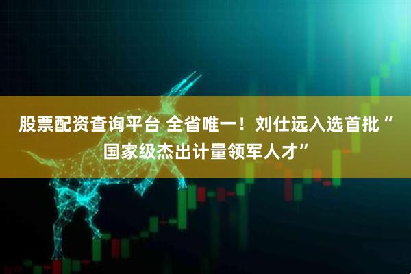 股票配资查询平台 全省唯一!刘仕远入选首批“国家级杰出计量领军人才”